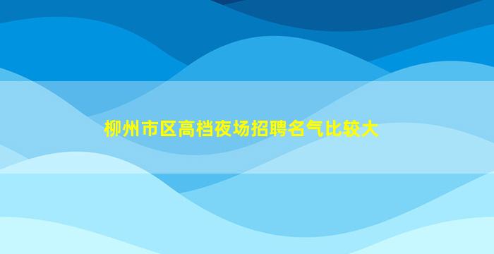 柳州市区高档夜场招聘名气比较大